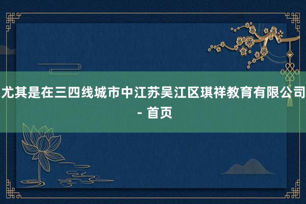 尤其是在三四线城市中江苏吴江区琪祥教育有限公司 - 首页