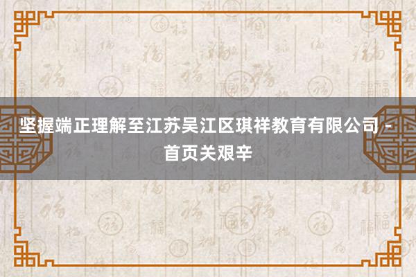 坚握端正理解至江苏吴江区琪祥教育有限公司 - 首页关艰辛