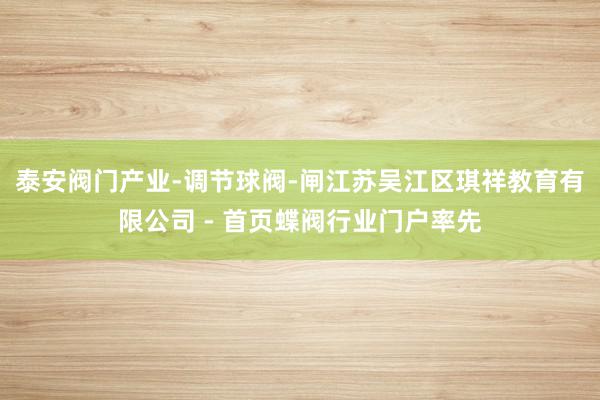 泰安阀门产业-调节球阀-闸江苏吴江区琪祥教育有限公司 - 首页蝶阀行业门户率先